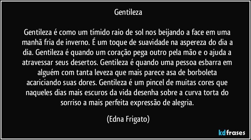 Gentileza

Gentileza é como um tímido raio de sol nos beijando a face em uma manhã fria de inverno. É um toque de suavidade na aspereza do dia a dia. Gentileza é quando um coração pega outro pela mão e o ajuda a atravessar seus desertos. Gentileza é quando uma pessoa esbarra em alguém com tanta leveza que mais parece asa de borboleta acariciando suas dores. Gentileza é um pincel de muitas cores que naqueles dias mais escuros da vida desenha sobre a curva torta do sorriso a mais perfeita expressão de alegria. (Edna Frigato)