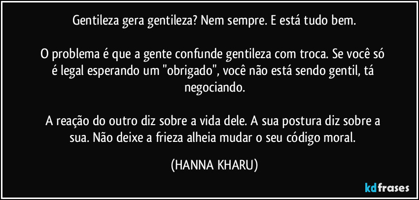 Gentileza gera gentileza? Nem sempre. E está tudo bem.

O problema é que a gente confunde gentileza com troca. Se você só é legal esperando um "obrigado", você não está sendo gentil, tá negociando.

A reação do outro diz sobre a vida dele. A sua postura diz sobre a sua. Não deixe a frieza alheia mudar o seu código moral. (HANNA KHARU)