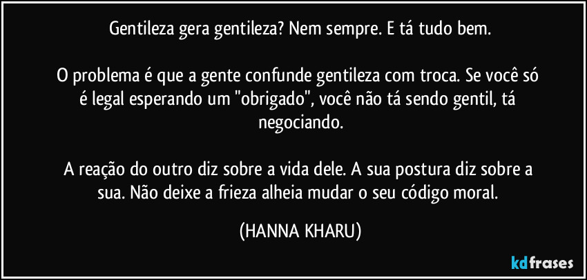 Gentileza gera gentileza? Nem sempre. E tá tudo bem.
O problema é que a gente confunde gentileza com troca. Se você só é legal esperando um "obrigado", você não tá sendo gentil, tá negociando.
A reação do outro diz sobre a vida dele. A sua postura diz sobre a sua. Não deixe a frieza alheia mudar o seu código moral. (HANNA KHARU)