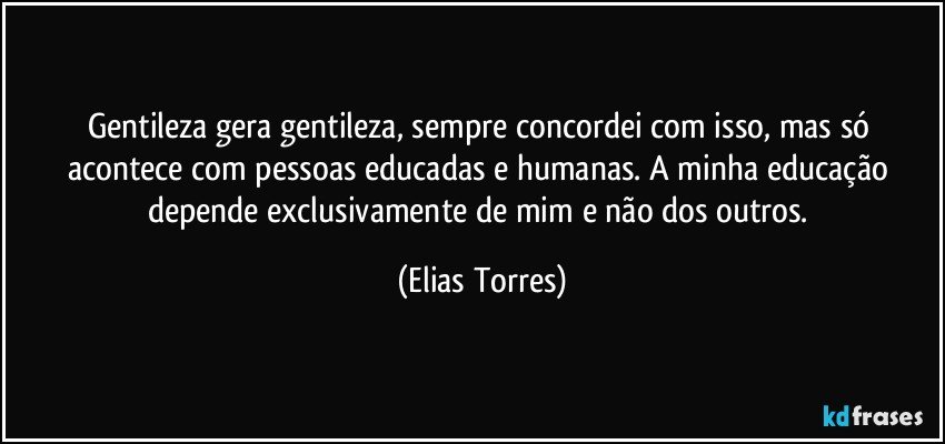 Gentileza gera gentileza, sempre concordei com isso, mas só acontece com pessoas educadas e humanas. A minha educação depende exclusivamente de mim e não dos outros. (Elias Torres)