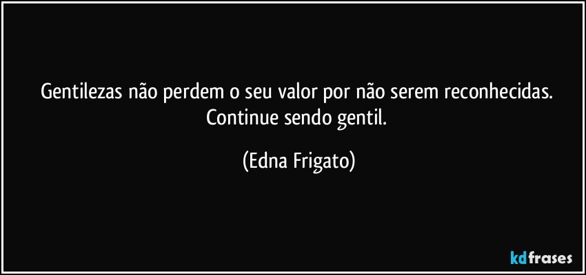 Gentilezas não perdem o seu valor por não serem reconhecidas. Continue sendo gentil. (Edna Frigato)