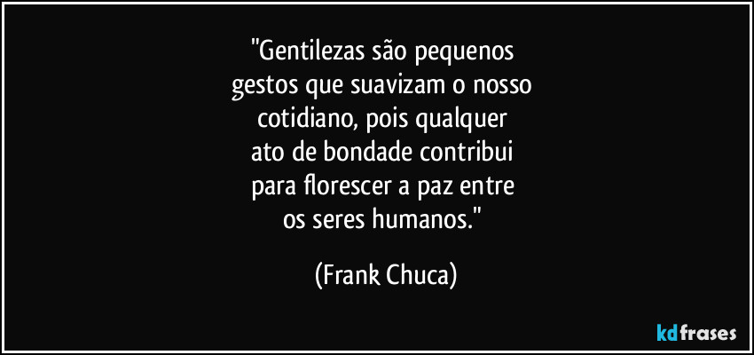 "Gentilezas são pequenos 
gestos que suavizam o nosso 
cotidiano, pois qualquer 
ato de bondade contribui 
para florescer a paz entre 
os seres humanos." (Frank Chuca)