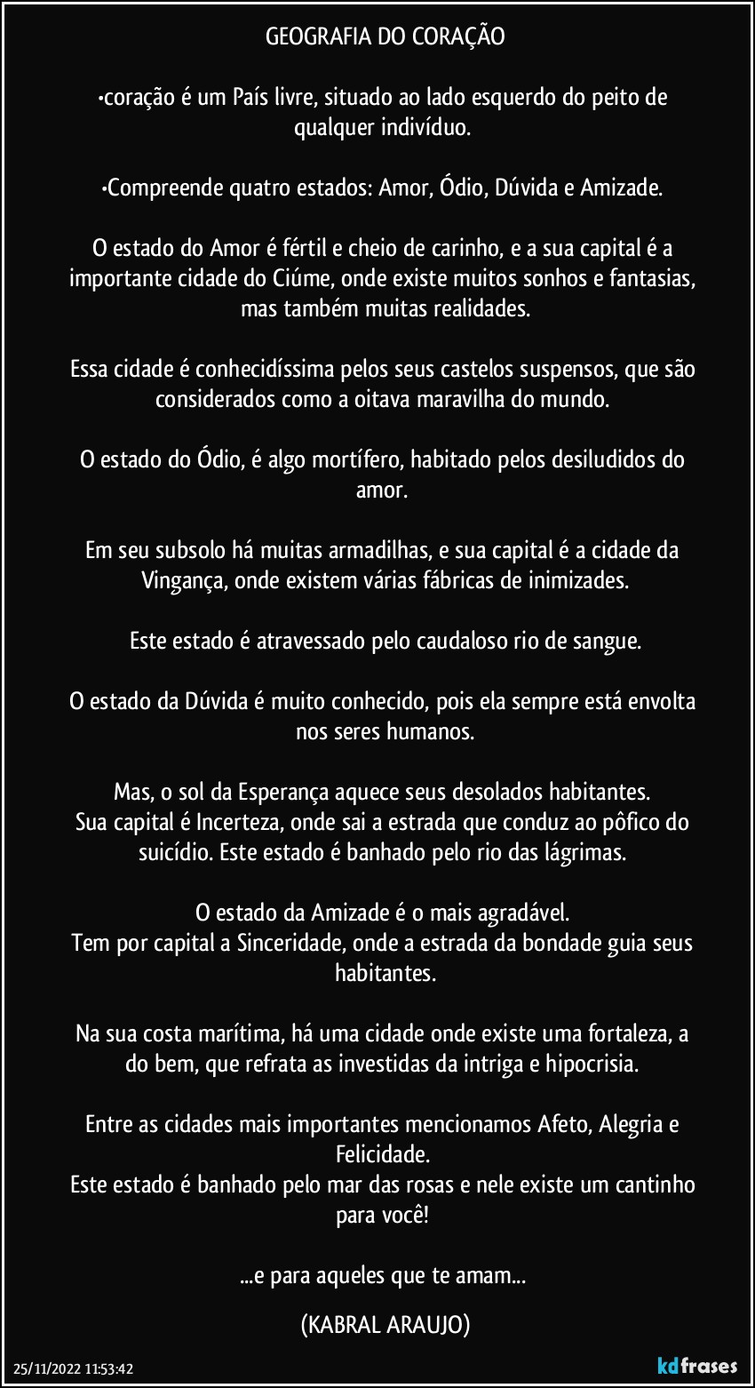 GEOGRAFIA DO CORAÇÃO

•coração é um País livre, situado ao lado esquerdo do peito de qualquer indivíduo. 

•Compreende quatro estados: Amor, Ódio, Dúvida e Amizade. 

O estado do Amor é fértil e cheio de carinho, e a sua capital é a importante cidade do Ciúme, onde existe muitos sonhos e fantasias, mas também muitas realidades.

Essa cidade é conhecidíssima pelos seus castelos suspensos, que são considerados como a oitava maravilha do mundo. 

O estado do Ódio, é algo mortífero, habitado pelos desiludidos do amor. 

Em seu subsolo há muitas armadilhas, e sua capital é a cidade da Vingança, onde existem várias fábricas de inimizades.

Este estado é atravessado pelo caudaloso rio de sangue.

O estado da Dúvida é muito conhecido, pois ela sempre está envolta nos seres humanos.

Mas, o sol da Esperança aquece seus desolados habitantes. 
Sua capital é Incerteza, onde sai a estrada que conduz ao pôfico do suicídio. Este estado é banhado pelo rio das lágrimas. 

O estado da Amizade é o mais agradável. 
Tem por capital a Sinceridade, onde a estrada da bondade guia seus habitantes.

Na sua costa marítima, há uma cidade onde existe uma fortaleza, a do bem, que refrata as investidas da intriga e hipocrisia. 

Entre as cidades mais importantes mencionamos Afeto, Alegria e Felicidade. 
Este estado é banhado pelo mar das rosas e nele existe um cantinho para você! 

...e para aqueles que te amam... (KABRAL ARAUJO)