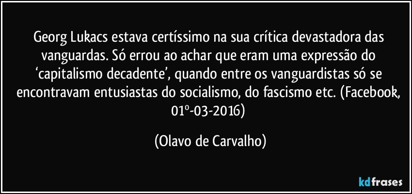 Georg Lukacs estava certíssimo na sua crítica devastadora das vanguardas. Só errou ao achar que eram uma expressão do ‘capitalismo decadente’, quando entre os vanguardistas só se encontravam entusiastas do socialismo, do fascismo etc. (Facebook, 01º-03-2016) (Olavo de Carvalho)