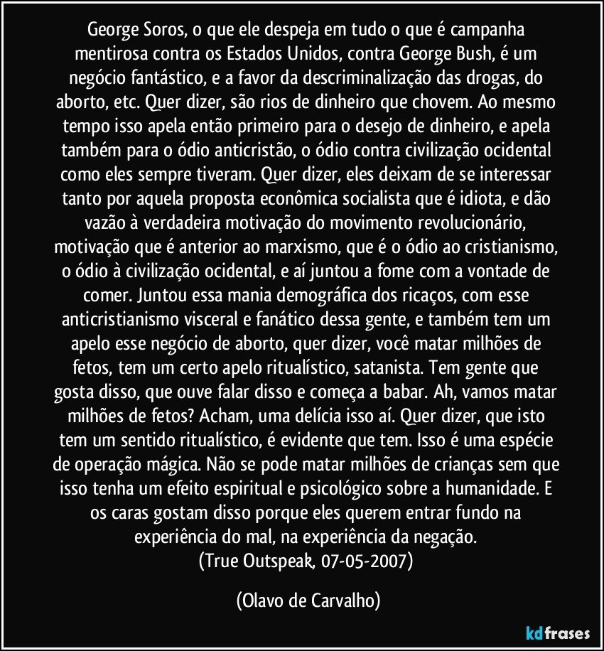 George Soros, o que ele despeja em tudo o que é campanha mentirosa contra os Estados Unidos, contra George Bush, é um negócio fantástico, e a favor da descriminalização das drogas, do aborto, etc. Quer dizer, são rios de dinheiro que chovem. Ao mesmo tempo isso apela então primeiro para o desejo de dinheiro, e apela também para o ódio anticristão, o ódio contra civilização ocidental como eles sempre tiveram. Quer dizer, eles deixam de se interessar tanto por aquela proposta econômica socialista que é idiota, e dão vazão à verdadeira motivação do movimento revolucionário, motivação que é anterior ao marxismo, que é o ódio ao cristianismo, o ódio à civilização ocidental, e aí juntou a fome com a vontade de comer. Juntou essa mania demográfica dos ricaços, com esse anticristianismo visceral e fanático dessa gente, e também tem um apelo esse negócio de aborto, quer dizer, você matar milhões de fetos, tem um certo apelo ritualístico, satanista. Tem gente que gosta disso, que ouve falar disso e começa a babar. Ah, vamos matar milhões de fetos? Acham, uma delícia isso aí. Quer dizer, que isto tem um sentido ritualístico, é evidente que tem. Isso é uma espécie de operação mágica. Não se pode matar milhões de crianças sem que isso tenha um efeito espiritual e psicológico sobre a humanidade. E os caras gostam disso porque eles querem entrar fundo na experiência do mal, na experiência da negação. 
(True Outspeak, 07-05-2007) (Olavo de Carvalho)