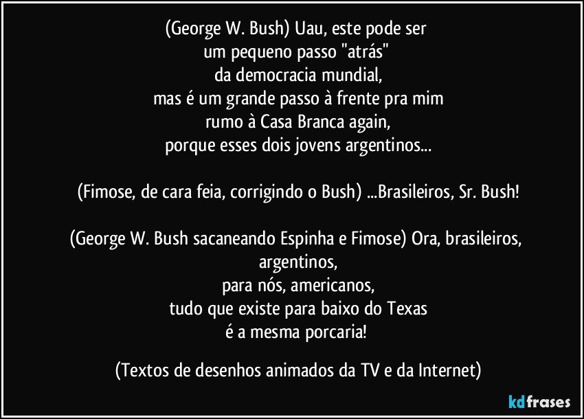 (George W. Bush) Uau, este pode ser 
um pequeno passo "atrás" 
da democracia mundial,
mas é um grande passo à frente pra mim
rumo à Casa Branca again,
porque esses dois jovens argentinos...

(Fimose, de cara feia, corrigindo o Bush) ...Brasileiros, Sr. Bush!

(George W. Bush sacaneando Espinha e Fimose) Ora, brasileiros, argentinos,
para nós, americanos,
tudo que existe para baixo do Texas
é a mesma porcaria! (Textos de desenhos animados da TV e da Internet)