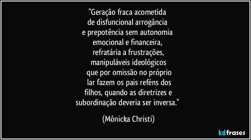 "Geração fraca acometida
de disfuncional arrogância
e prepotência sem autonomia
emocional e financeira,
refratária a frustrações,
manipuláveis ideológicos
que por omissão no próprio
lar fazem os pais reféns dos
filhos, quando as diretrizes e
subordinação deveria ser inversa." (Mônicka Christi)