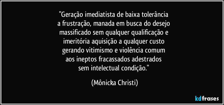 "Geração imediatista de baixa tolerância 
a frustração, manada em busca do desejo 
massificado sem qualquer qualificação e 
imeritória aquisição a qualquer custo 
gerando vitimismo e violência comum 
aos ineptos fracassados adestrados 
sem intelectual condição." (Mônicka Christi)