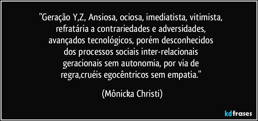 "Geração Y,Z, Ansiosa, ociosa, imediatista, vitimista, 
refratária a contrariedades e adversidades, 
avançados tecnológicos, porém desconhecidos 
dos processos sociais  inter-relacionais 
geracionais sem autonomia, por via de 
regra,cruéis egocêntricos sem empatia." (Mônicka Christi)