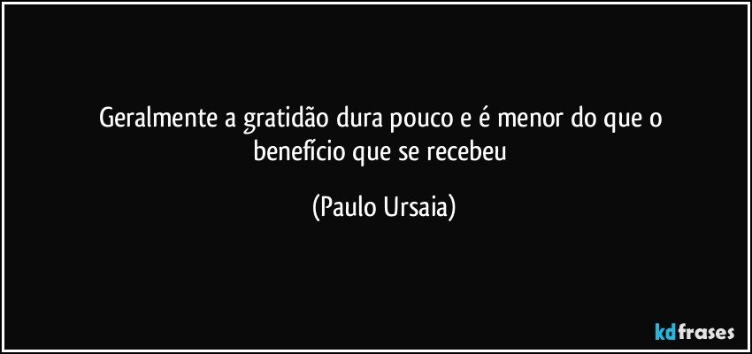 Geralmente a gratidão dura pouco e é menor do que o 
benefício que se recebeu (Paulo Ursaia)