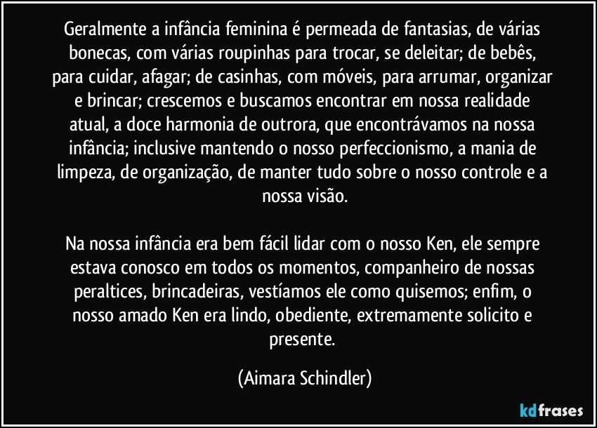 Geralmente a infância feminina é permeada de fantasias, de várias bonecas,  com várias roupinhas para trocar, se deleitar; de bebês, para cuidar, afagar; de casinhas, com móveis, para arrumar, organizar e brincar;  crescemos e buscamos encontrar em nossa realidade atual, a doce harmonia de outrora, que encontrávamos na nossa infância;  inclusive  mantendo o nosso perfeccionismo, a mania de limpeza, de organização, de manter tudo sobre o nosso controle e a nossa visão.

Na nossa infância era bem fácil lidar com o nosso Ken, ele sempre estava conosco em todos os momentos, companheiro de nossas peraltices, brincadeiras, vestíamos ele como quisemos;  enfim, o nosso amado Ken era lindo, obediente, extremamente solicito e presente. (Aimara Schindler)