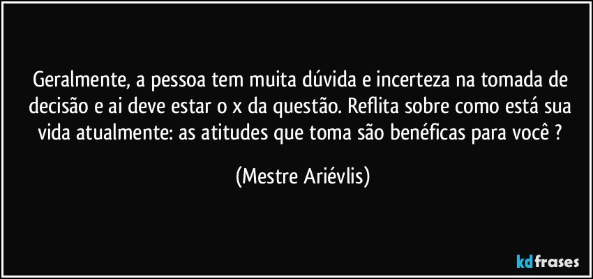 Geralmente, a pessoa tem muita dúvida e incerteza na tomada de decisão e ai deve estar o x da questão. Reflita sobre como está sua vida atualmente: as atitudes que toma são benéficas para você ? (Mestre Ariévlis)