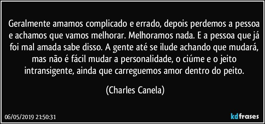 Geralmente amamos complicado e errado, depois perdemos a pessoa e achamos que vamos melhorar. Melhoramos nada. E a pessoa que já foi mal amada sabe disso. A gente até se ilude achando que mudará, mas não é fácil mudar a personalidade, o ciúme e o jeito intransigente, ainda que carreguemos amor dentro do peito. (Charles Canela)