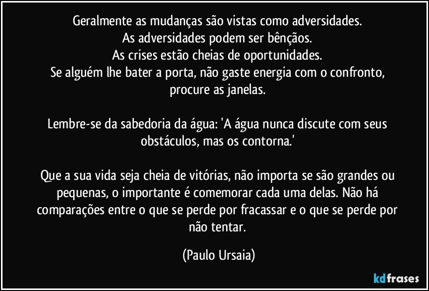 Geralmente as mudanças são vistas como adversidades. 
As adversidades podem ser bênçãos. 
As crises estão cheias de oportunidades. 
Se alguém lhe bater a porta, não gaste energia com o confronto, procure as janelas. 

Lembre-se da sabedoria da água: 'A água nunca discute com seus obstáculos, mas os contorna.' 

Que a sua vida seja cheia de vitórias, não importa se são grandes ou pequenas, o importante é comemorar cada uma delas. Não há comparações entre o que se perde por fracassar e o que se perde por não tentar. (Paulo Ursaia)