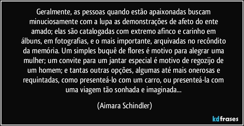 Geralmente, as pessoas quando estão apaixonadas buscam minuciosamente com a lupa as demonstrações de afeto do ente amado; elas são catalogadas com extremo afinco e carinho em álbuns, em fotografias, e o mais importante, arquivadas no recôndito da memória. Um simples buquê de flores é motivo para alegrar uma mulher; um convite para um jantar especial é motivo de regozijo de um homem; e tantas outras opções, algumas até mais onerosas e requintadas, como presenteá-lo  com um carro, ou presenteá-la com uma viagem tão sonhada e imaginada... (Aimara Schindler)