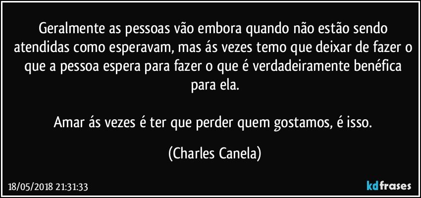 Geralmente as pessoas vão embora quando não estão sendo atendidas como esperavam, mas ás vezes temo que deixar de fazer o que a pessoa espera para fazer o que é verdadeiramente benéfica para ela.

Amar ás vezes é ter que perder quem gostamos, é isso. (Charles Canela)