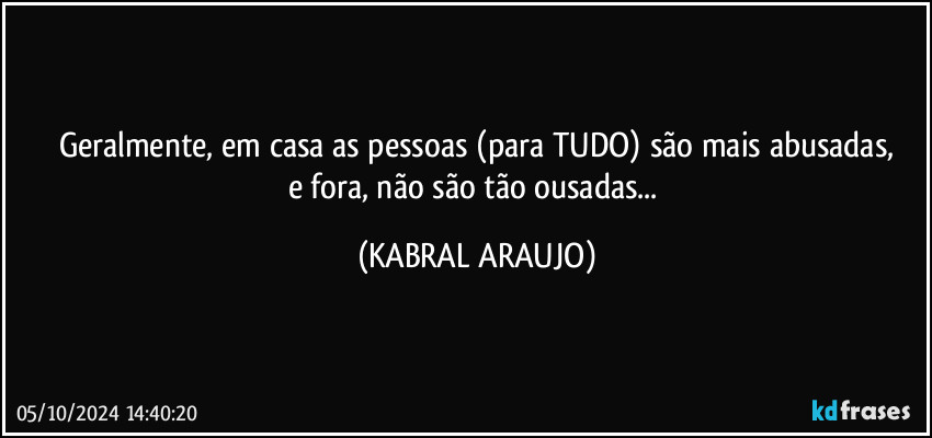 Geralmente, em casa as pessoas (para TUDO) são mais abusadas,
e fora, não são tão ousadas... (KABRAL ARAUJO)