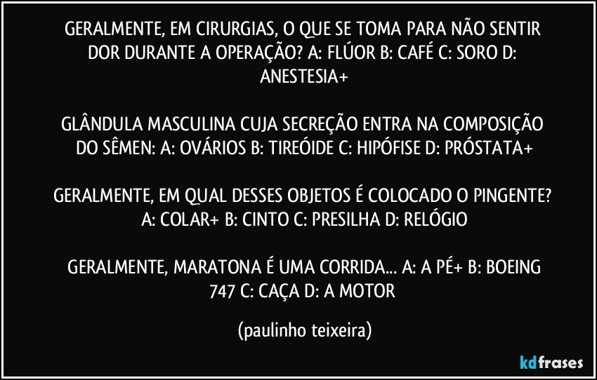 GERALMENTE, EM CIRURGIAS, O QUE SE TOMA PARA NÃO SENTIR DOR DURANTE A OPERAÇÃO?  A: FLÚOR  B: CAFÉ  C: SORO  D: ANESTESIA+

GLÂNDULA MASCULINA CUJA SECREÇÃO ENTRA NA COMPOSIÇÃO DO SÊMEN: A: OVÁRIOS  B: TIREÓIDE  C: HIPÓFISE  D: PRÓSTATA+

GERALMENTE, EM QUAL DESSES OBJETOS É COLOCADO O PINGENTE? A: COLAR+  B: CINTO  C: PRESILHA  D: RELÓGIO

 GERALMENTE, MARATONA É UMA CORRIDA... A: A PÉ+  B: BOEING 747  C: CAÇA  D: A MOTOR (paulinho teixeira)