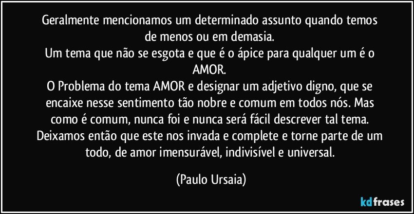 Geralmente mencionamos um determinado assunto quando temos de menos ou em demasia. 
Um tema que não se esgota e que é o ápice para qualquer um é o AMOR. 
O Problema do tema AMOR e designar um adjetivo digno, que se encaixe nesse sentimento tão nobre e comum em todos nós. Mas como é comum, nunca foi e nunca será fácil descrever tal tema. 
Deixamos então que este nos invada e complete e torne parte de um todo, de amor imensurável, indivisível e universal. (Paulo Ursaia)