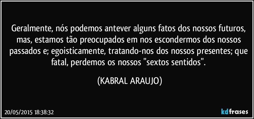 Geralmente, nós podemos antever alguns fatos dos nossos futuros, mas, estamos tão preocupados em nos escondermos dos nossos passados e; egoisticamente, tratando-nos dos nossos presentes; que fatal, perdemos os nossos "sextos sentidos". (KABRAL ARAUJO)