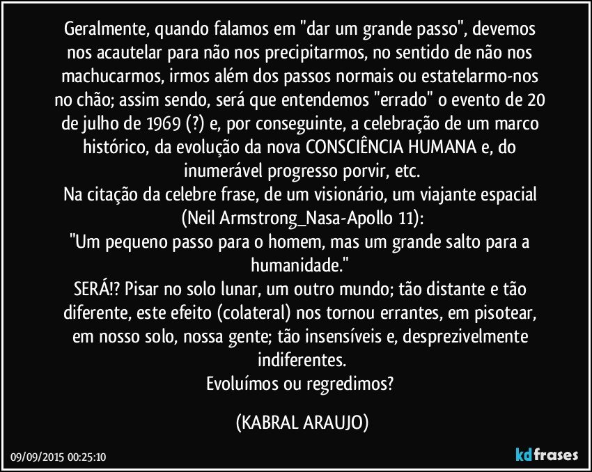 Geralmente, quando falamos em "dar um grande passo", devemos nos acautelar para não nos precipitarmos, no sentido de não nos machucarmos, irmos além dos passos normais ou estatelarmo-nos no chão; assim sendo, será que entendemos "errado" o evento de 20 de julho de 1969 (?) e, por conseguinte, a celebração de um marco histórico, da evolução da nova CONSCIÊNCIA HUMANA e, do inumerável progresso porvir, etc.
Na citação da celebre frase, de um visionário, um viajante espacial (Neil Armstrong_Nasa-Apollo 11):
"Um pequeno passo para o homem, mas um grande salto para a humanidade." 
SERÁ!? Pisar no solo lunar, um outro mundo; tão distante e tão diferente, este efeito (colateral) nos tornou errantes, em pisotear, em nosso solo, nossa gente; tão insensíveis e, desprezivelmente indiferentes.
Evoluímos ou regredimos? (KABRAL ARAUJO)