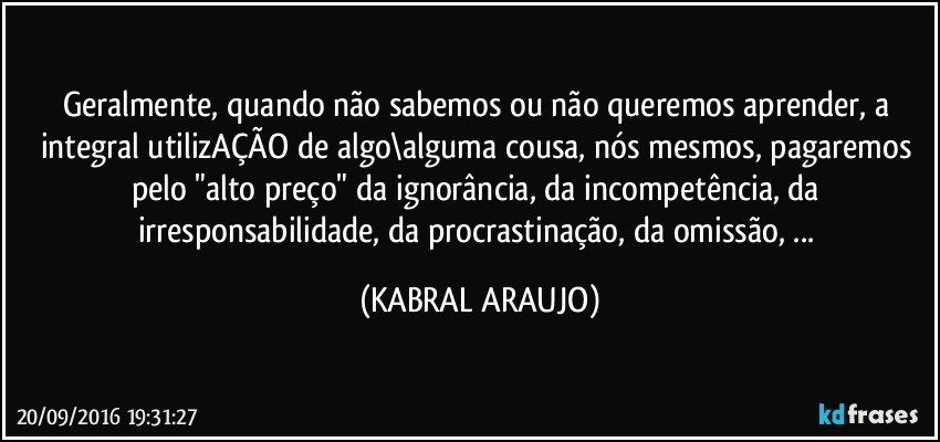 Geralmente, quando não sabemos ou não queremos aprender, a integral utilizAÇÃO de algo\alguma cousa, nós mesmos, pagaremos pelo "alto preço" da ignorância, da incompetência, da irresponsabilidade, da procrastinação, da omissão, ... (KABRAL ARAUJO)