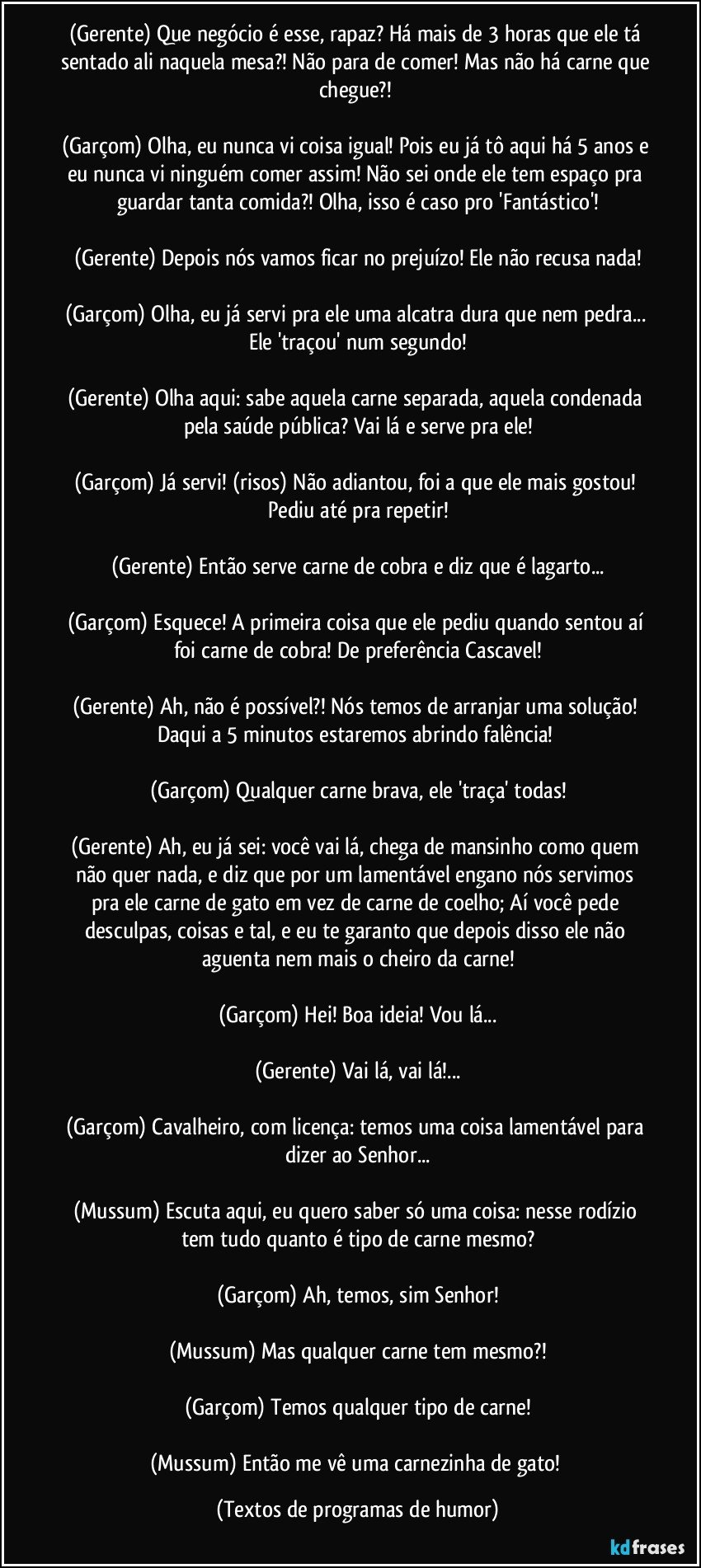 (Gerente) Que negócio é esse, rapaz? Há mais de 3 horas que ele tá sentado ali naquela mesa?! Não para de comer! Mas não há carne que chegue?! 

(Garçom) Olha, eu nunca vi coisa igual! Pois eu já tô aqui há 5 anos e eu nunca vi ninguém comer assim! Não sei onde ele tem espaço pra guardar tanta comida?! Olha, isso é caso pro 'Fantástico'!

(Gerente) Depois nós vamos ficar no prejuízo! Ele não recusa nada!

(Garçom) Olha, eu já servi pra ele uma alcatra dura que nem pedra... Ele 'traçou' num segundo!

(Gerente) Olha aqui: sabe aquela carne separada, aquela condenada pela saúde pública? Vai lá e serve pra ele!

(Garçom) Já servi! (risos) Não adiantou, foi a que ele mais gostou! Pediu até pra repetir!

(Gerente) Então serve carne de cobra e diz que é lagarto...

(Garçom) Esquece! A primeira coisa que ele pediu quando sentou aí foi carne de cobra! De preferência Cascavel!

(Gerente) Ah, não é possível?! Nós temos de arranjar uma solução! Daqui a 5 minutos estaremos abrindo falência! 

(Garçom) Qualquer carne brava, ele 'traça' todas!

(Gerente) Ah, eu já sei: você vai lá, chega de mansinho como quem não quer nada, e diz que por um lamentável engano nós servimos pra ele carne de gato em vez de carne de coelho; Aí você pede desculpas, coisas e tal, e eu te garanto que depois disso ele não aguenta nem mais o cheiro da carne!

(Garçom) Hei! Boa ideia! Vou lá...

(Gerente) Vai lá, vai lá!...

(Garçom) Cavalheiro, com licença: temos uma coisa lamentável para dizer ao Senhor...

(Mussum) Escuta aqui, eu quero saber só uma coisa: nesse rodízio tem tudo quanto é tipo de carne mesmo?

(Garçom) Ah, temos, sim Senhor!

(Mussum) Mas qualquer carne tem mesmo?!

(Garçom) Temos qualquer tipo de carne!

(Mussum) Então me vê uma carnezinha de gato! (Textos de programas de humor)