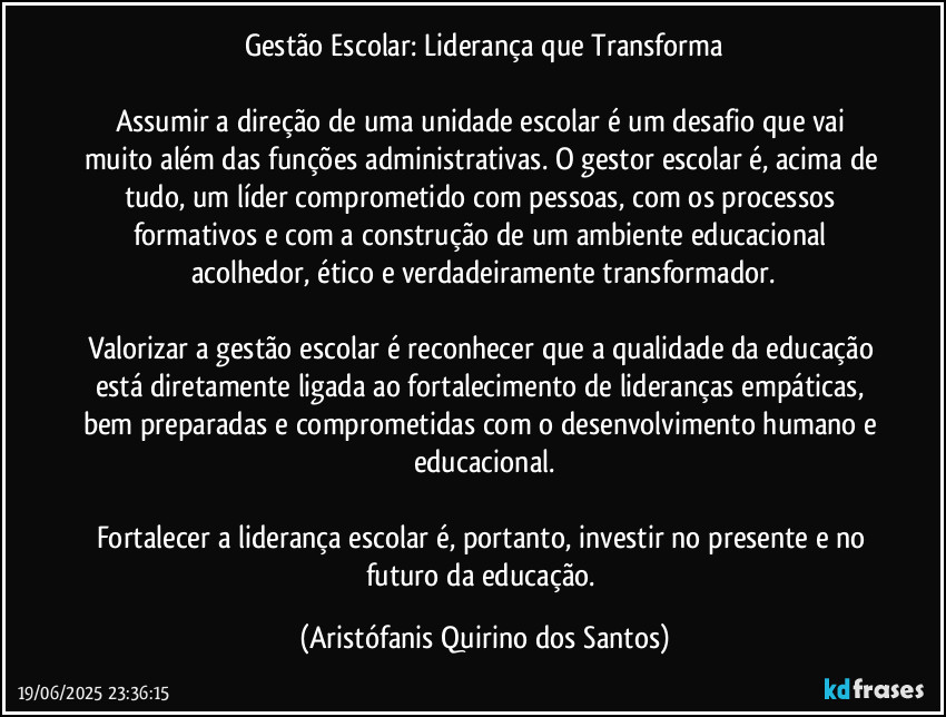 Gestão Escolar: Liderança que Transforma

Assumir a direção de uma unidade escolar é um desafio que vai muito além das funções administrativas. O gestor escolar é, acima de tudo, um líder comprometido com pessoas, com os processos formativos e com a construção de um ambiente educacional acolhedor, ético e verdadeiramente transformador.

Valorizar a gestão escolar é reconhecer que a qualidade da educação está diretamente ligada ao fortalecimento de lideranças empáticas, bem preparadas e comprometidas com o desenvolvimento humano e educacional.

Fortalecer a liderança escolar é, portanto, investir no presente e no futuro da educação. (Aristófanis Quirino dos Santos)