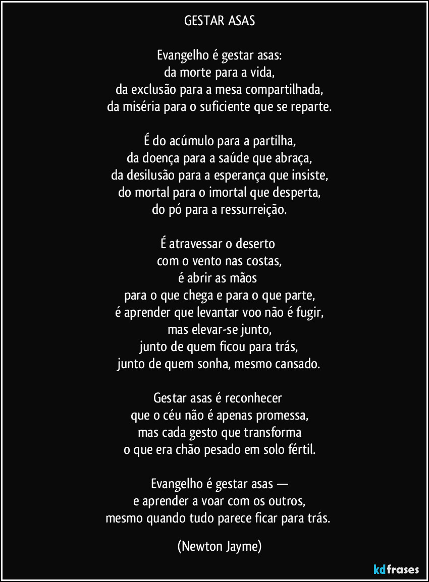 GESTAR ASAS

Evangelho é gestar asas:
da morte para a vida,
da exclusão para a mesa compartilhada,
da miséria para o suficiente que se reparte.

É do acúmulo para a partilha,
da doença para a saúde que abraça,
da desilusão para a esperança que insiste,
do mortal para o imortal que desperta,
do pó para a ressurreição.

É atravessar o deserto 
com o vento nas costas,
é abrir as mãos 
para o que chega e para o que parte,
é aprender que levantar voo não é fugir,
mas elevar-se junto,
junto de quem ficou para trás,
junto de quem sonha, mesmo cansado.

Gestar asas é reconhecer 
que o céu não é apenas promessa,
mas cada gesto que transforma
o que era chão pesado em solo fértil.

Evangelho é gestar asas —
e aprender a voar com os outros,
mesmo quando tudo parece ficar para trás. (Newton Jayme)