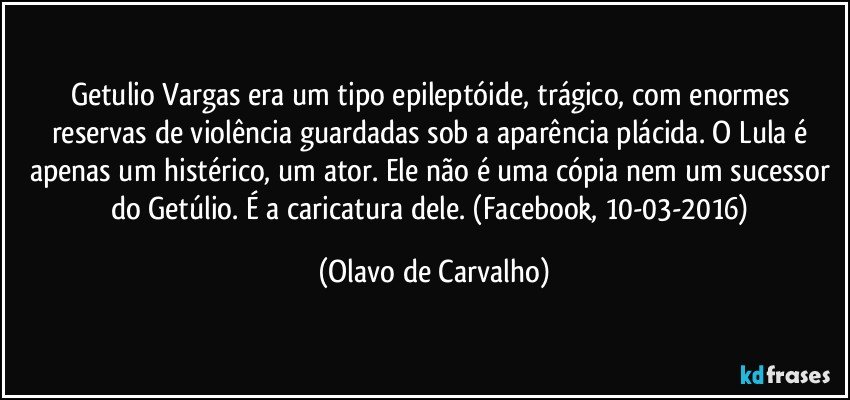 Getulio Vargas era um tipo epileptóide, trágico, com enormes reservas de violência guardadas sob a aparência plácida. O Lula é apenas um histérico, um ator. Ele não é uma cópia nem um sucessor do Getúlio. É a caricatura dele. (Facebook, 10-03-2016) (Olavo de Carvalho)