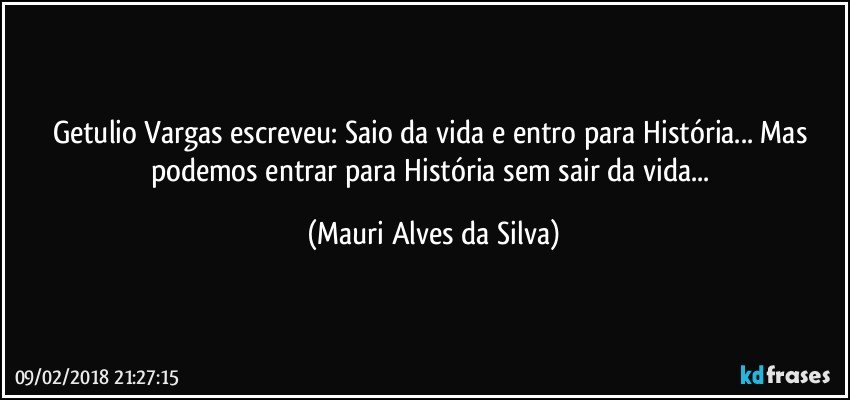 Getulio Vargas escreveu: Saio da vida e entro para História... Mas podemos entrar para História sem sair da vida... (Mauri Alves da Silva)