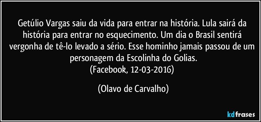 Getúlio Vargas saiu da vida para entrar na história. Lula sairá da história para entrar no esquecimento. Um dia o Brasil sentirá vergonha de tê-lo levado a sério. Esse hominho jamais passou de um personagem da Escolinha do Golias.
(Facebook, 12-03-2016) (Olavo de Carvalho)