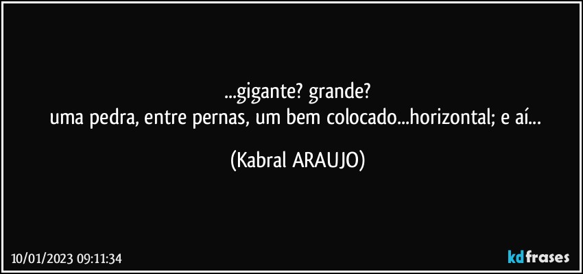 ...gigante? grande?
uma pedra, entre pernas, um bem colocado...horizontal; e aí... (KABRAL ARAUJO)