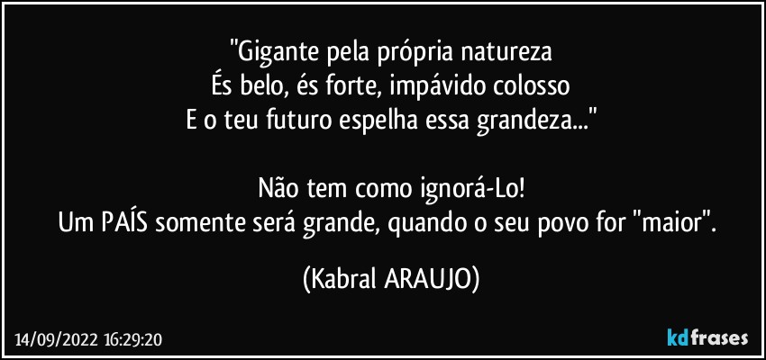 "Gigante pela própria natureza
És belo, és forte, impávido colosso
E o teu futuro espelha essa grandeza..."

Não tem como ignorá-Lo!
Um PAÍS somente será grande, quando o seu povo for "maior". (KABRAL ARAUJO)