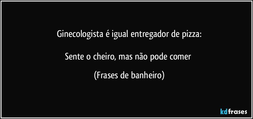 Ginecologista é igual entregador de pizza:

Sente o cheiro, mas não pode comer (Frases de banheiro)