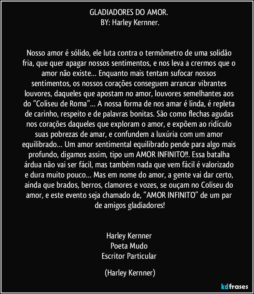 GLADIADORES DO AMOR. 
BY: Harley Kernner.


Nosso amor é sólido, ele luta contra o termômetro de uma solidão fria, que quer apagar nossos sentimentos, e nos leva a crermos que o amor não existe… Enquanto mais tentam sufocar nossos sentimentos, os nossos corações conseguem arrancar vibrantes louvores, daqueles que apostam no amor, louvores semelhantes aos do “Coliseu de Roma”… A nossa forma de nos amar é linda, é repleta de carinho, respeito e de palavras bonitas. São como flechas agudas nos corações daqueles que exploram o amor, e expõem ao ridículo suas pobrezas de amar, e confundem a luxúria com um amor equilibrado… Um amor sentimental equilibrado pende para algo mais profundo, digamos assim, tipo um AMOR INFINITO!!. Essa batalha árdua não vai ser fácil, mas também nada que vem fácil é valorizado e dura muito pouco… Mas em nome do amor, a gente vai dar certo, ainda que brados, berros, clamores e vozes, se ouçam no Coliseu do amor, e este evento seja chamado de, “AMOR INFINITO” de um par de amigos gladiadores!


Harley Kernner 
Poeta Mudo 
Escritor Particular (Harley Kernner)