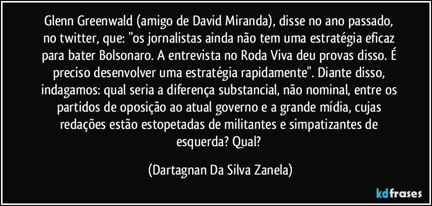 Glenn Greenwald (amigo de David Miranda), disse no ano passado, no twitter, que: "os jornalistas ainda não tem uma estratégia eficaz para bater Bolsonaro. A entrevista no Roda Viva deu provas disso. É preciso desenvolver uma estratégia rapidamente". Diante disso, indagamos: qual seria a diferença substancial, não nominal, entre os partidos de oposição ao atual governo e a grande mídia, cujas redações estão estopetadas de militantes e simpatizantes de esquerda? Qual? (Dartagnan Da Silva Zanela)