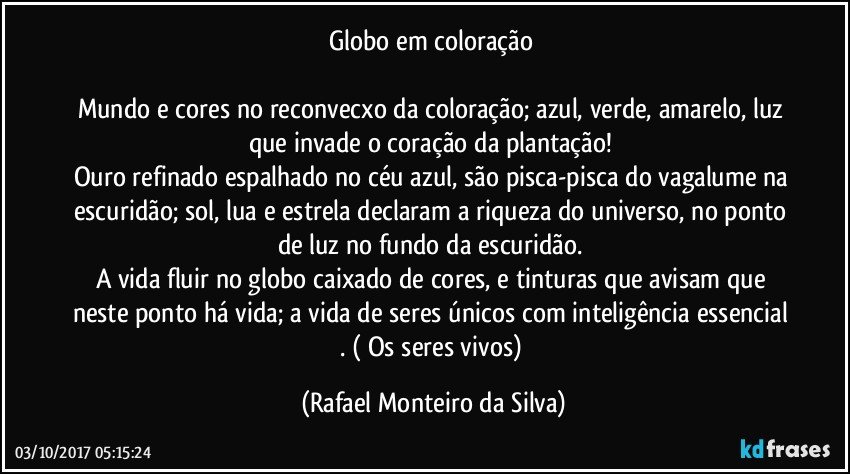 Globo em coloração 

Mundo e cores no reconvecxo da coloração; azul, verde, amarelo, luz que invade o coração da plantação! 
Ouro refinado espalhado no céu azul, são pisca-pisca do vagalume na escuridão; sol, lua e estrela declaram a riqueza do universo, no ponto de luz no fundo da escuridão. 
A vida fluir no globo caixado de cores,  e tinturas que avisam que neste ponto há vida; a vida de seres únicos com inteligência essencial . ( Os seres vivos) (Rafael Monteiro da Silva)