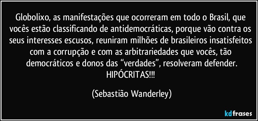 Globolixo, as manifestações que ocorreram em todo o Brasil, que vocês estão classificando de antidemocráticas, porque vão contra os seus interesses escusos, reuniram milhões de brasileiros insatisfeitos com a corrupção e com as arbitrariedades que vocês, tão democráticos e donos das “verdades”, resolveram defender.
HIPÓCRITAS!!! (Sebastião Wanderley)