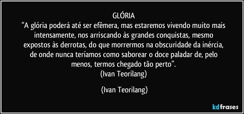 GLÓRIA 
“A glória poderá até ser efêmera, mas estaremos vivendo muito mais intensamente, nos arriscando às grandes conquistas, mesmo expostos às derrotas, do que morrermos na obscuridade da inércia, de onde nunca teríamos como saborear o doce paladar de, pelo menos, termos chegado tão perto”. 
(Ivan Teorilang) (Ivan Teorilang)