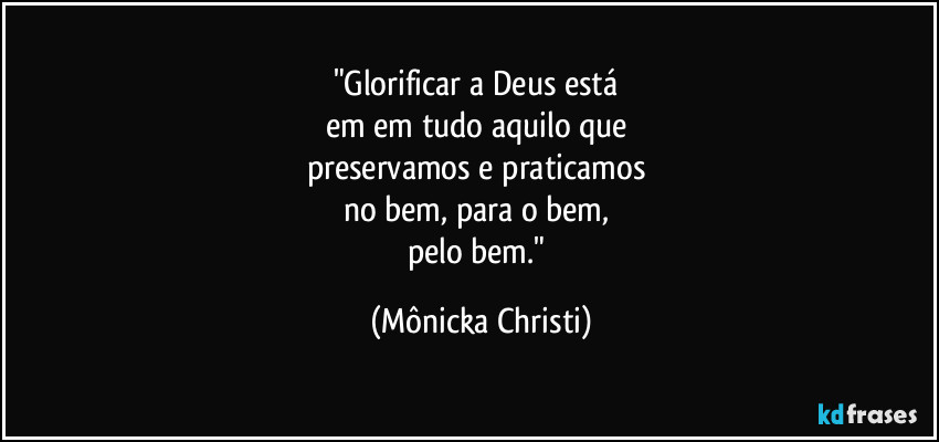"Glorificar a Deus está 
em em tudo aquilo que 
preservamos e praticamos 
no bem, para o bem, 
pelo bem." (Mônicka Christi)