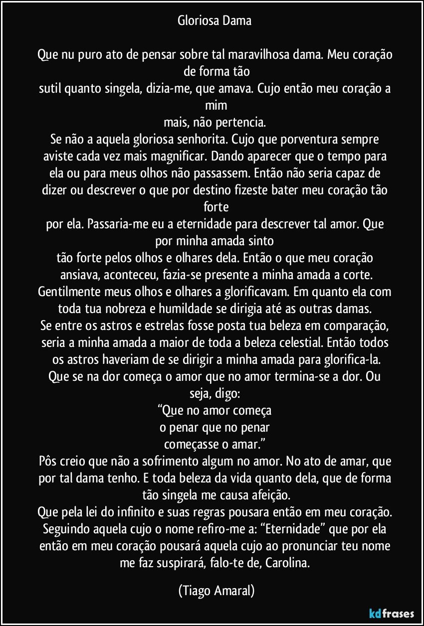 Gloriosa Dama 

Que nu puro ato de pensar sobre tal maravilhosa dama. Meu coração de forma tão
sutil quanto singela, dizia-me, que amava. Cujo então meu coração a mim
mais, não pertencia. 
Se não a aquela gloriosa senhorita. Cujo que porventura sempre aviste cada vez mais magnificar. Dando aparecer que o tempo para ela ou para meus olhos não passassem. Então não seria capaz de dizer ou descrever o que por destino fizeste bater meu coração tão forte
por ela. Passaria-me eu a eternidade para descrever tal amor. Que por minha amada sinto 
tão forte pelos olhos e olhares dela. Então o que meu coração ansiava, aconteceu, fazia-se presente a minha amada a corte.
Gentilmente meus olhos e olhares a glorificavam. Em quanto ela com toda tua nobreza e humildade se dirigia até as outras damas. 
Se entre os astros e estrelas fosse posta tua beleza em comparação, seria a minha amada a maior de toda a beleza celestial. Então todos os astros haveriam de se dirigir a minha amada para glorifica-la.
Que se na dor começa o amor que no amor termina-se a dor. Ou seja, digo: 
“Que no amor começa 
o penar que no penar 
começasse o amar.”  
Pôs creio que não a sofrimento algum no amor. No ato de amar, que por tal dama tenho. E toda beleza da vida quanto dela, que de forma tão singela me causa afeição.
Que pela lei do infinito e suas regras pousara então em meu coração. Seguindo aquela cujo o nome refiro-me a: “Eternidade” que por ela então em meu coração pousará aquela cujo ao pronunciar teu nome me faz suspirará, falo-te de, Carolina. (Tiago Amaral)