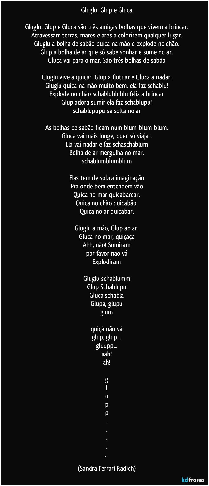 Gluglu, Glup e Gluca

Gluglu, Glup e Gluca são três amigas bolhas que vivem a brincar.
Atravessam terras, mares e ares a colorirem qualquer lugar.
Gluglu a bolha de sabão quica na mão e explode no chão.
Glup a bolha de ar que só sabe sonhar e some no ar.
Gluca vai para o mar. São três bolhas de sabão

Gluglu vive a quicar, Glup a flutuar e Gluca a nadar.
Gluglu quica na mão muito bem, ela faz schablu!
Explode no chão schablublublu feliz a brincar
Glup adora sumir ela faz schablupu!
schablupupu se solta no ar

As bolhas de sabão ficam num blum-blum-blum.
Gluca vai mais longe, quer só viajar.
Ela vai nadar e faz schaschablum
Bolha de ar mergulha no mar.
schablumblumblum

Elas tem de sobra imaginação
Pra onde bem entendem vão
Quica no mar quicabarcar,
Quica no chão quicabão,
Quica no ar quicabar,

Gluglu a mão, Glup ao ar.
Gluca no mar, quiçaça
Ahh, não! Sumiram
por favor não vá
Explodiram

Gluglu schablumm
Glup Schablupu
Gluca schabla
Glupa, glupu
glum

quiçá não vá
glup, glup...
gluupp...
aah!
ah!

g
l
u
p
p
.
.
.
.
. (Sandra Ferrari Radich)