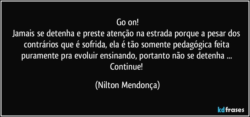 go on!
Jamais se detenha e preste atenção na estrada porque a pesar dos contrários que é sofrida, ela é tão somente pedagógica feita puramente pra evoluir ensinando, portanto não se detenha ... Continue! (Nilton Mendonça)