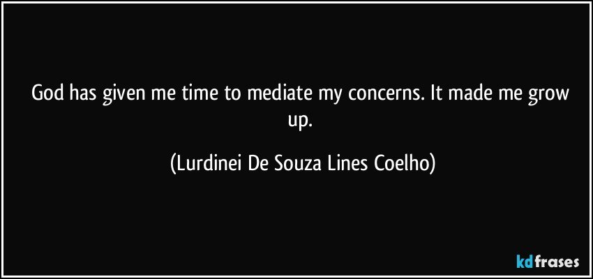 God has given me time to mediate my concerns. It made me grow up. (Lurdinei De Souza Lines Coelho)