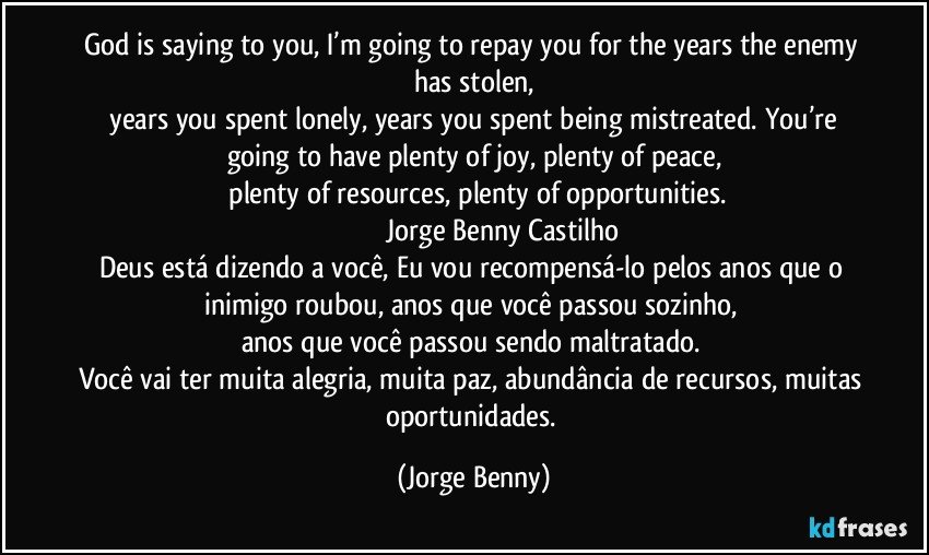 God is saying to you, I’m going to repay you for the years the enemy has stolen,
 years you spent lonely, years you spent being mistreated. You’re going to have plenty of joy, plenty of peace,
 plenty of resources, plenty of opportunities.
                              Jorge Benny Castilho
Deus está dizendo a você, Eu vou recompensá-lo pelos anos que o inimigo roubou, anos que você passou sozinho, 
anos que você passou sendo maltratado. 
Você vai ter muita alegria, muita paz, abundância de recursos, muitas oportunidades. (Jorge Benny)