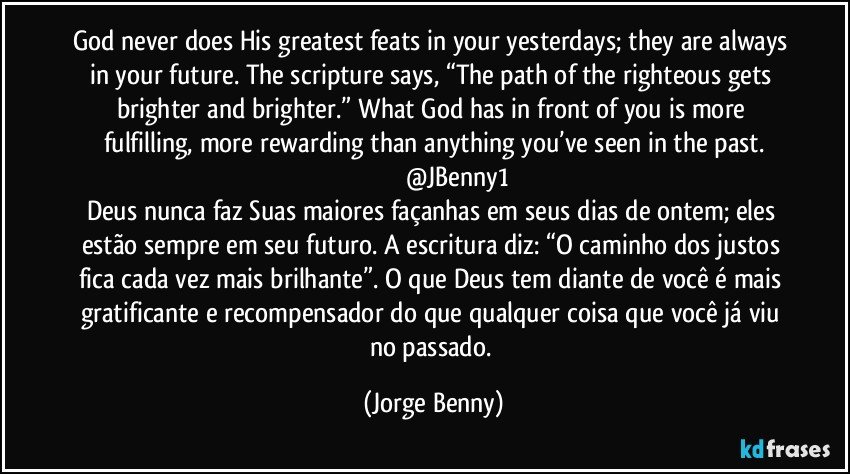 God never does His greatest feats in your yesterdays; they are always in your future. The scripture says, “The path of the righteous gets brighter and brighter.” What God has in front of you is more fulfilling, more rewarding than anything you’ve seen in the past.
                            @JBenny1
Deus nunca faz Suas maiores façanhas em seus dias de ontem; eles estão sempre em seu futuro. A escritura diz: “O caminho dos justos fica cada vez mais brilhante”. O que Deus tem diante de você é mais gratificante e recompensador do que qualquer coisa que você já viu no passado. (Jorge Benny)