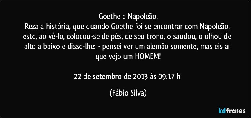 Goethe e Napoleão.
Reza a história, que quando Goethe foi se encontrar com Napoleão, este, ao vê-lo, colocou-se de pés, de seu trono, o saudou, o olhou de alto a baixo e disse-lhe: - pensei ver um alemão somente, mas eis aí que vejo um HOMEM!

22 de setembro de 2013 às 09:17 h (Fábio Silva)