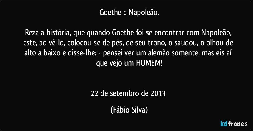 Goethe e Napoleão.

Reza a história, que quando Goethe foi se encontrar com Napoleão, este, ao vê-lo, colocou-se de pés, de seu trono, o saudou, o olhou de alto a baixo e disse-lhe: - pensei ver um alemão somente, mas eis aí que vejo um HOMEM!


22 de setembro de 2013 (Fábio Silva)