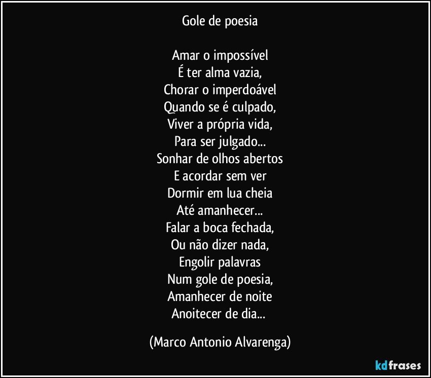 Gole de poesia

Amar o impossível
É ter alma vazia,
Chorar o imperdoável
Quando se é culpado,
Viver a própria vida,
Para ser julgado...
Sonhar de olhos abertos
E acordar sem ver
Dormir em lua cheia
Até amanhecer...
Falar a boca fechada,
Ou não dizer nada,
Engolir palavras
Num gole de poesia,
Amanhecer de noite
Anoitecer de dia... (Marco Antonio Alvarenga)